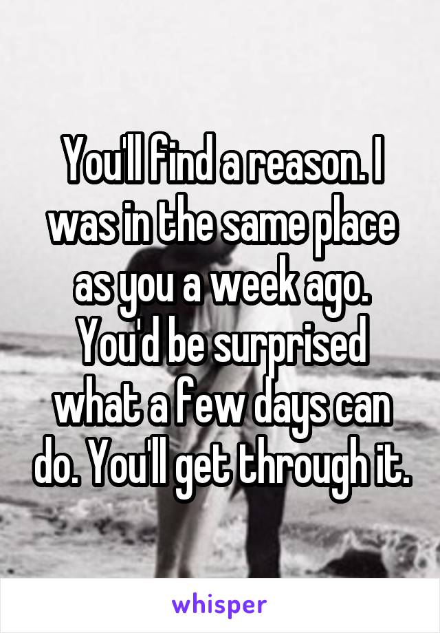 You'll find a reason. I was in the same place as you a week ago. You'd be surprised what a few days can do. You'll get through it.