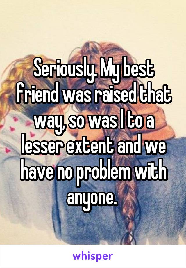 Seriously. My best friend was raised that way, so was I to a lesser extent and we have no problem with anyone. 