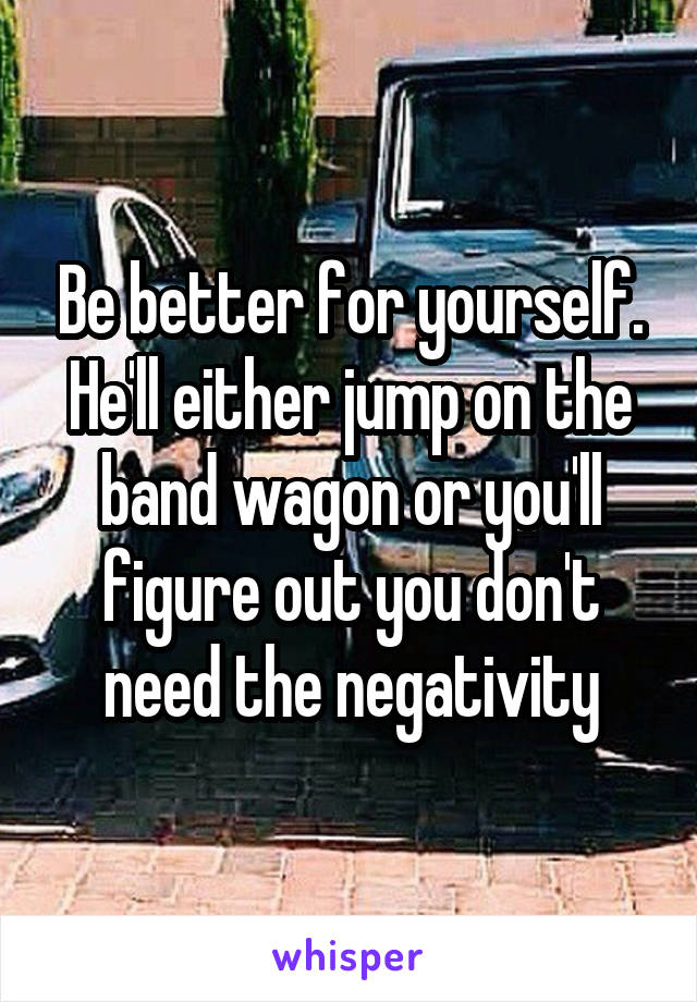 Be better for yourself. He'll either jump on the band wagon or you'll figure out you don't need the negativity