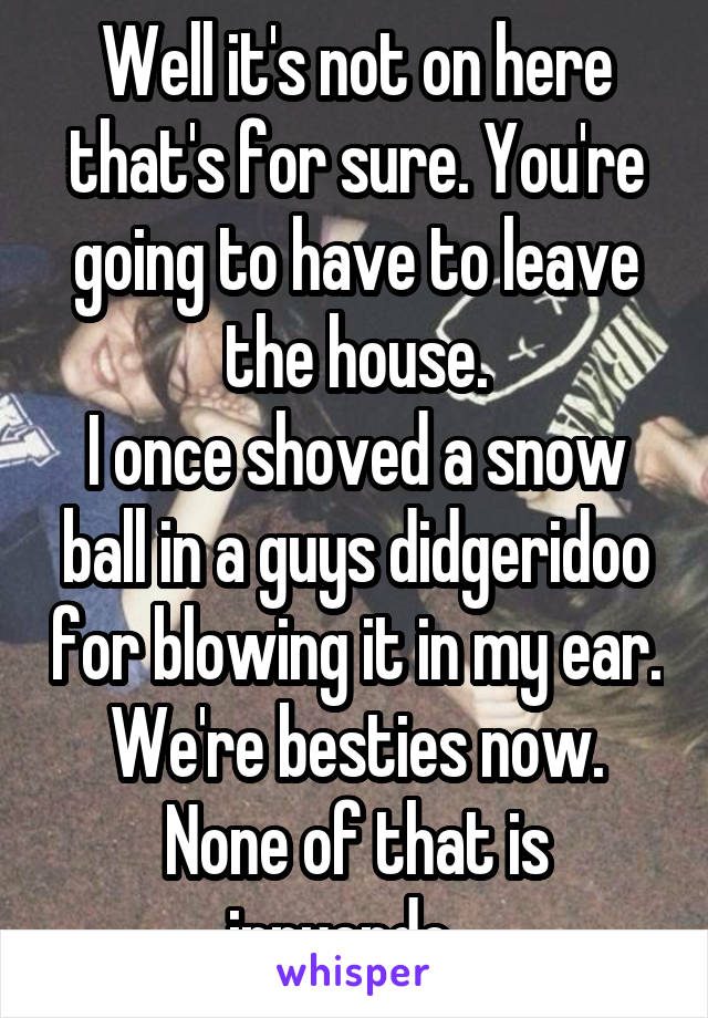 Well it's not on here that's for sure. You're going to have to leave the house.
I once shoved a snow ball in a guys didgeridoo for blowing it in my ear. We're besties now.
None of that is innuendo...