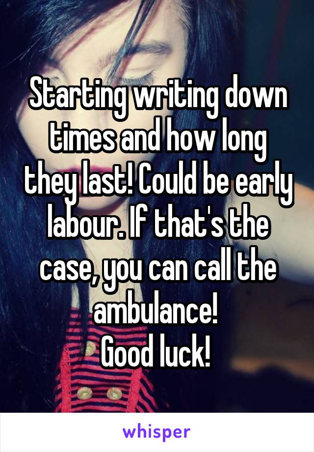 Starting writing down times and how long they last! Could be early labour. If that's the case, you can call the ambulance! 
Good luck! 