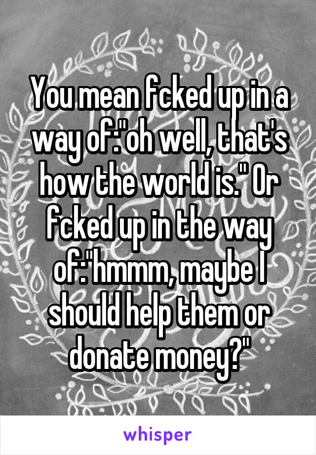 You mean fcked up in a way of:"oh well, that's how the world is." Or fcked up in the way of:"hmmm, maybe I should help them or donate money?"