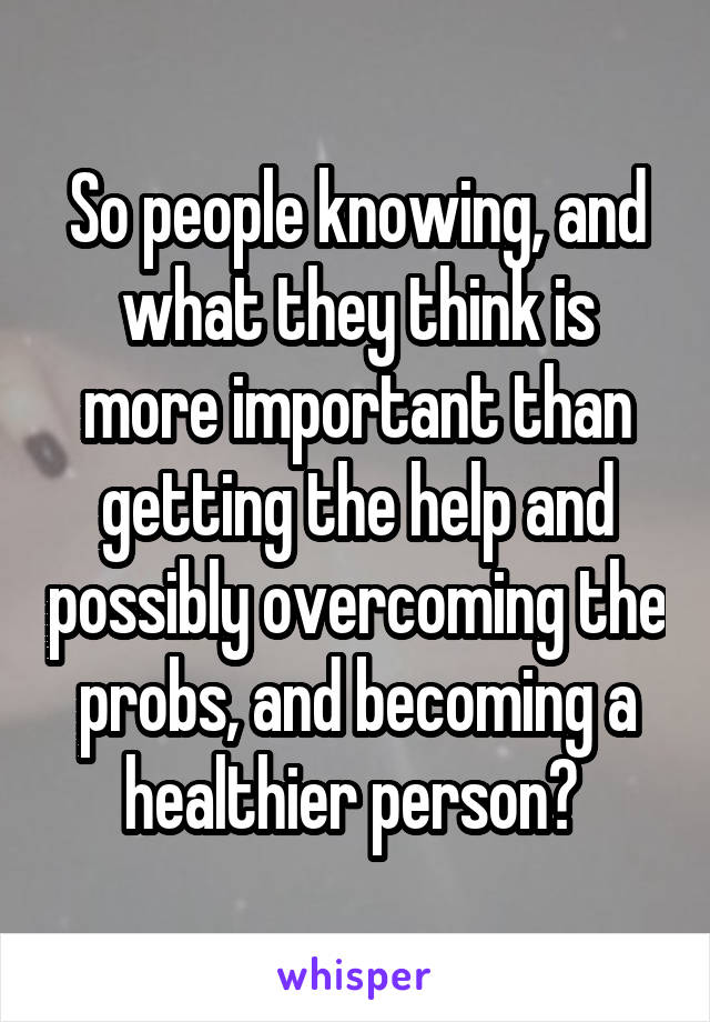 So people knowing, and what they think is more important than getting the help and possibly overcoming the probs, and becoming a healthier person? 