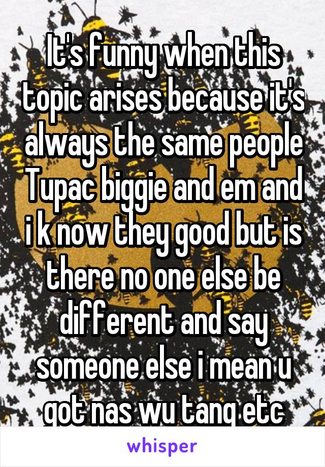 It's funny when this topic arises because it's always the same people Tupac biggie and em and i k now they good but is there no one else be different and say someone else i mean u got nas wu tang etc