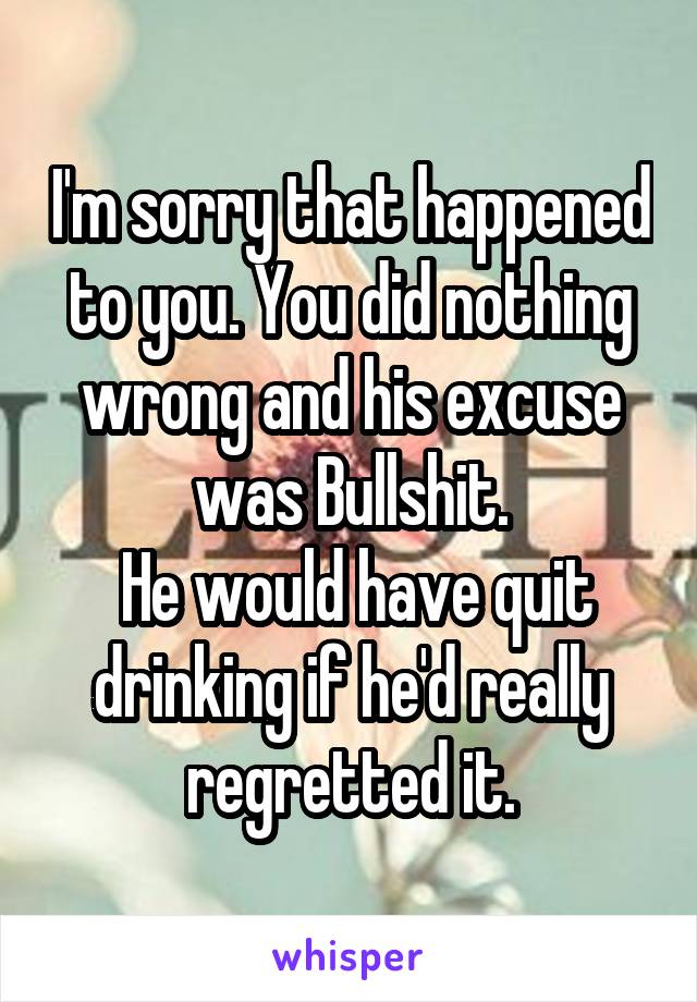 I'm sorry that happened to you. You did nothing wrong and his excuse was Bullshit.
 He would have quit drinking if he'd really regretted it.