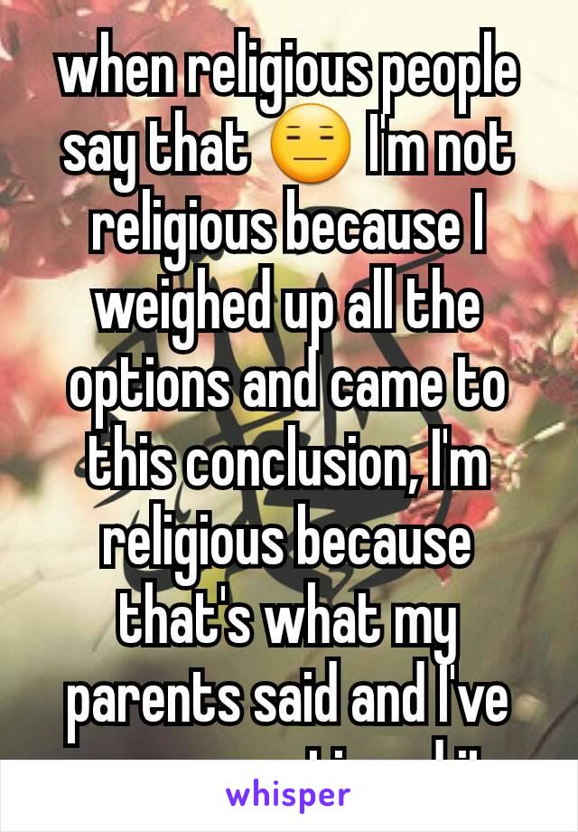 when religious people say that 😑 I'm not religious because I weighed up all the options and came to this conclusion, I'm religious because that's what my parents said and I've never questioned it.