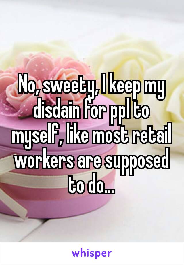 No, sweety, I keep my disdain for ppl to myself, like most retail workers are supposed to do…