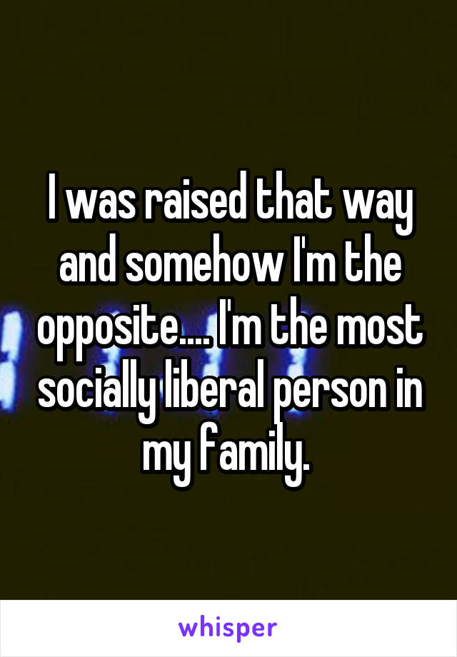 I was raised that way and somehow I'm the opposite.... I'm the most socially liberal person in my family. 