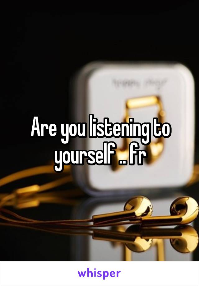 Are you listening to yourself .. fr