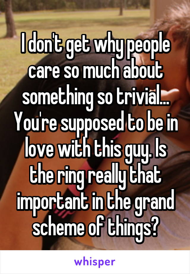 I don't get why people care so much about something so trivial... You're supposed to be in love with this guy. Is the ring really that important in the grand scheme of things?