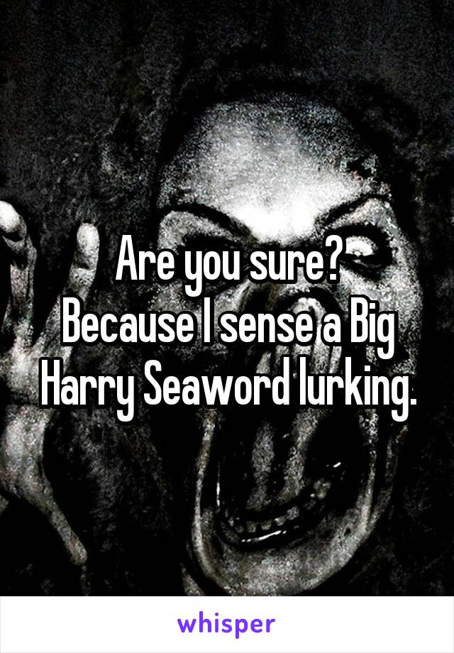 Are you sure?
Because I sense a Big Harry Seaword lurking.