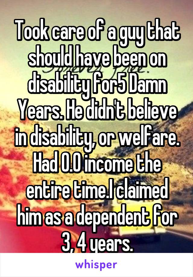 Took care of a guy that should have been on disability for5 Damn Years. He didn't believe in disability, or welfare. Had 0.0 income the entire time.I claimed him as a dependent for 3, 4 years.