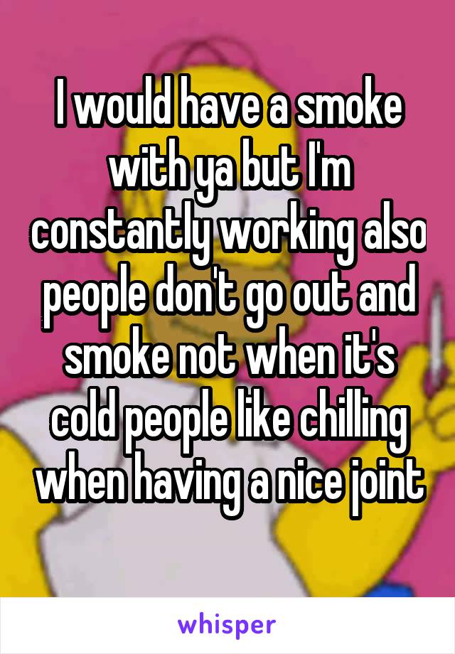 I would have a smoke with ya but I'm constantly working also people don't go out and smoke not when it's cold people like chilling when having a nice joint 