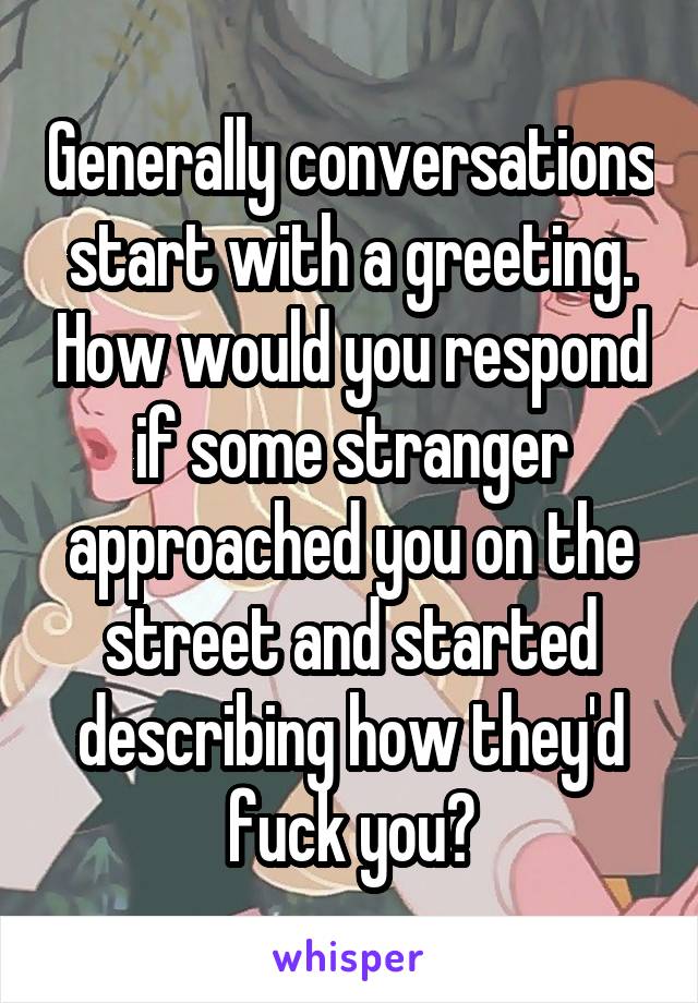 Generally conversations start with a greeting. How would you respond if some stranger approached you on the street and started describing how they'd fuck you?