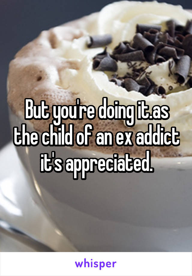 But you're doing it.as the child of an ex addict it's appreciated.