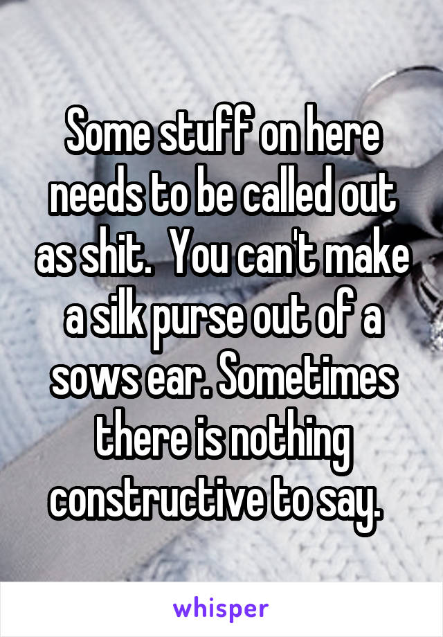 Some stuff on here needs to be called out as shit.  You can't make a silk purse out of a sows ear. Sometimes there is nothing constructive to say.  