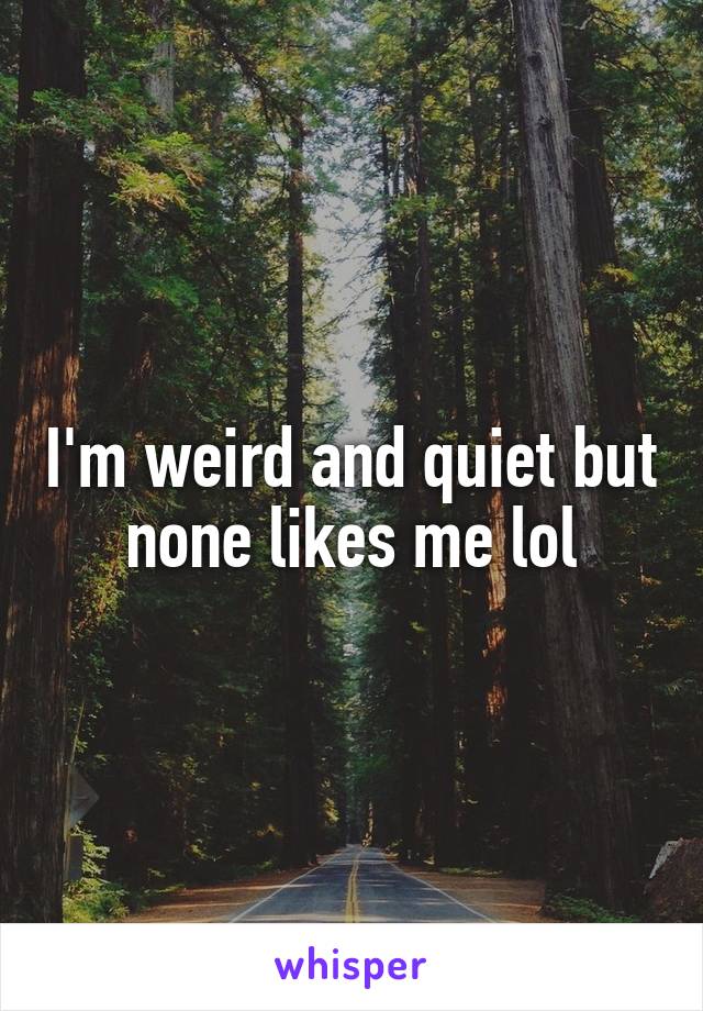 I'm weird and quiet but none likes me lol