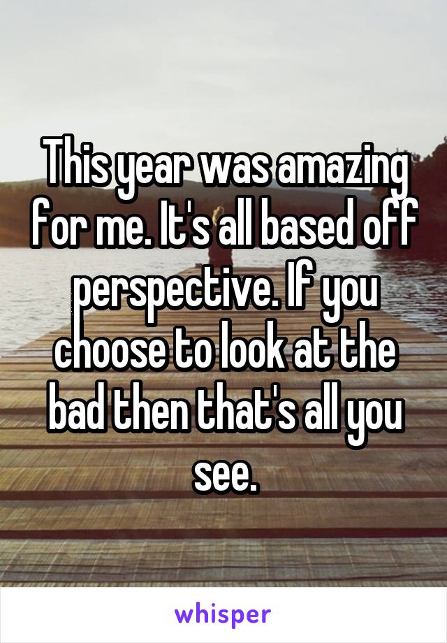 This year was amazing for me. It's all based off perspective. If you choose to look at the bad then that's all you see.