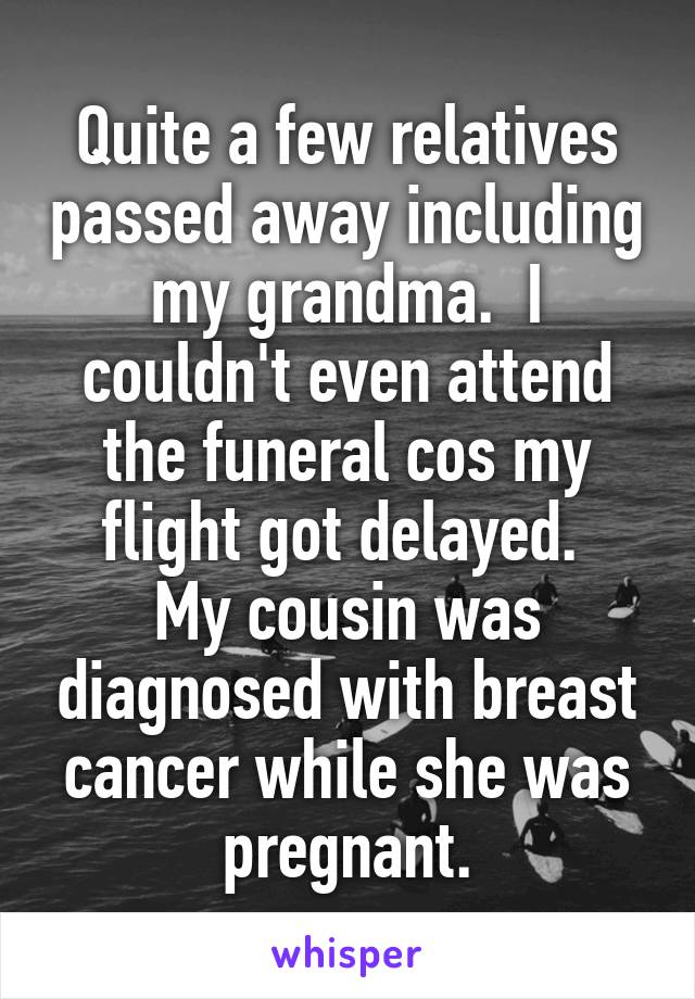 Quite a few relatives passed away including my grandma.  I couldn't even attend the funeral cos my flight got delayed. 
My cousin was diagnosed with breast cancer while she was pregnant.