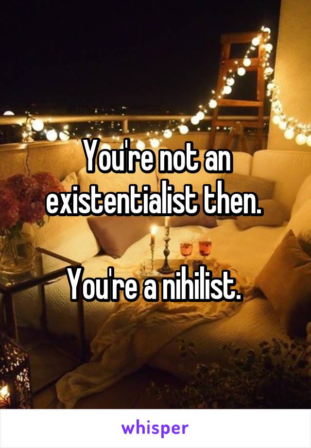 You're not an existentialist then. 

You're a nihilist. 