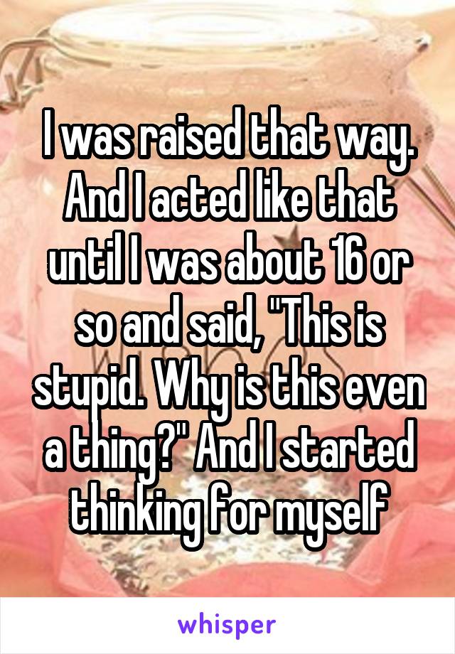 I was raised that way. And I acted like that until I was about 16 or so and said, "This is stupid. Why is this even a thing?" And I started thinking for myself
