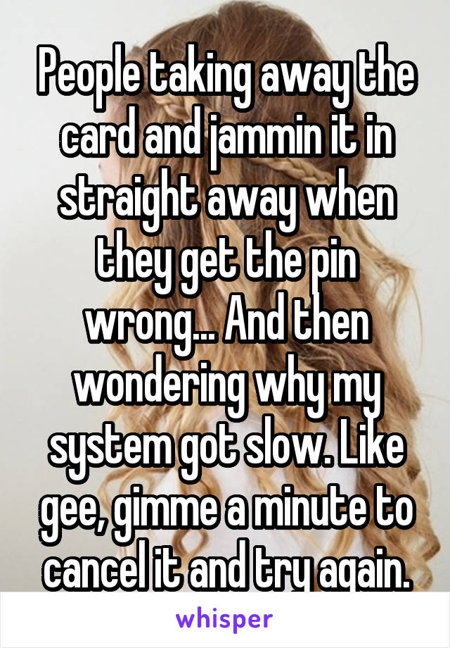 People taking away the card and jammin it in straight away when they get the pin wrong... And then wondering why my system got slow. Like gee, gimme a minute to cancel it and try again.