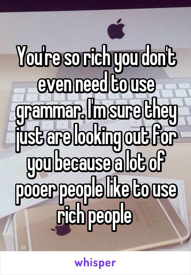 You're so rich you don't even need to use grammar. I'm sure they just are looking out for you because a lot of pooer people like to use rich people 