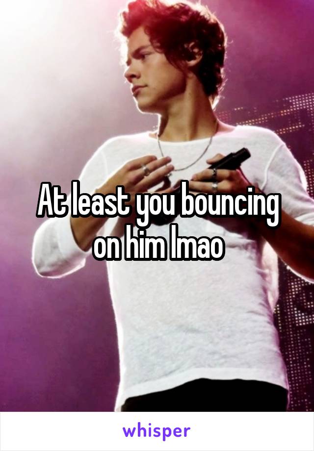 At least you bouncing on him lmao