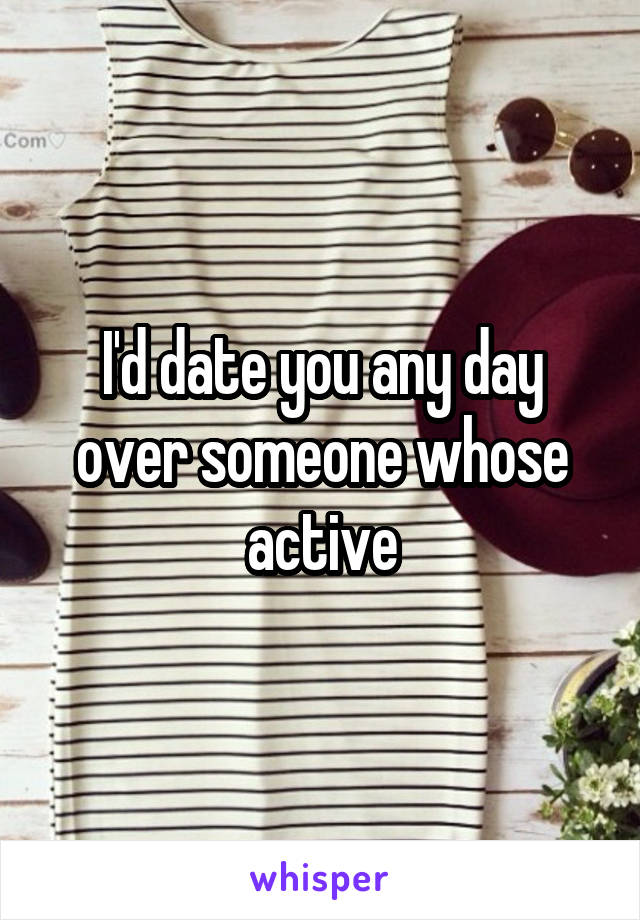 I'd date you any day over someone whose active