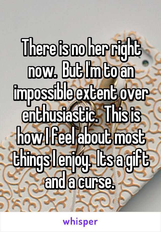 There is no her right now.  But I'm to an impossible extent over enthusiastic.  This is how I feel about most things I enjoy.  Its a gift and a curse. 