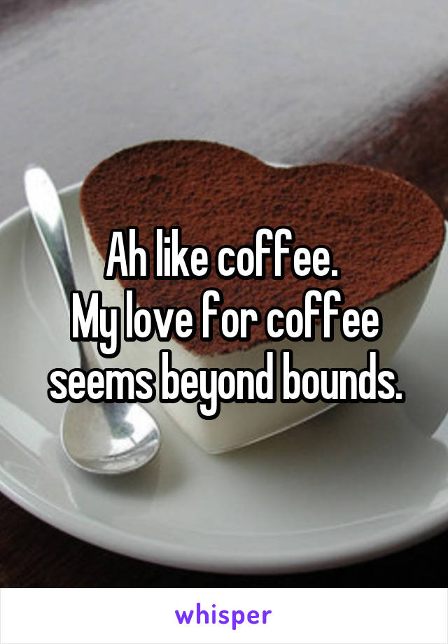 Ah like coffee. 
My love for coffee seems beyond bounds.