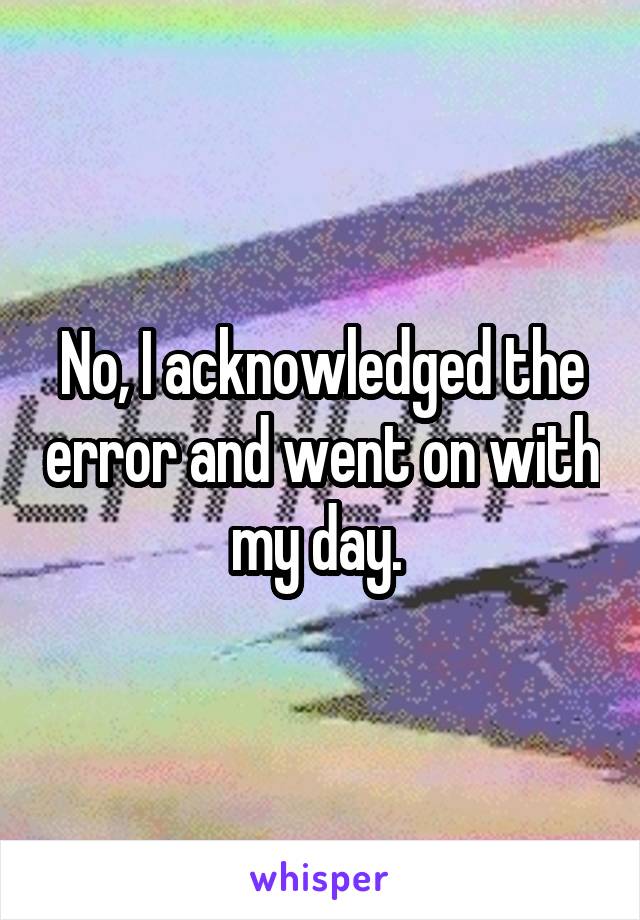 No, I acknowledged the error and went on with my day. 