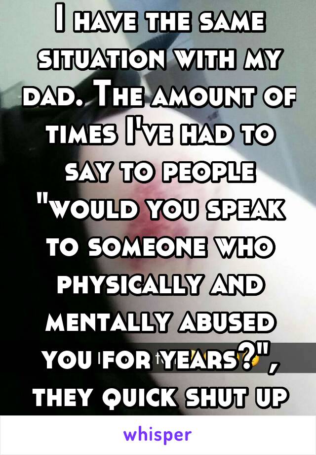 I have the same situation with my dad. The amount of times I've had to say to people "would you speak to someone who physically and mentally abused you for years?", they quick shut up after that