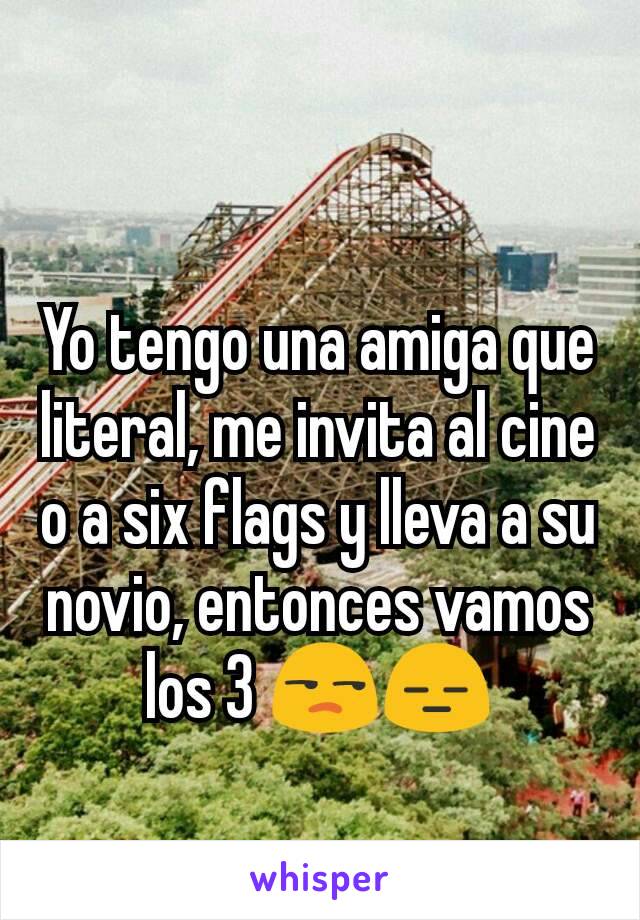 Yo tengo una amiga que literal, me invita al cine o a six flags y lleva a su novio, entonces vamos los 3 😒😑