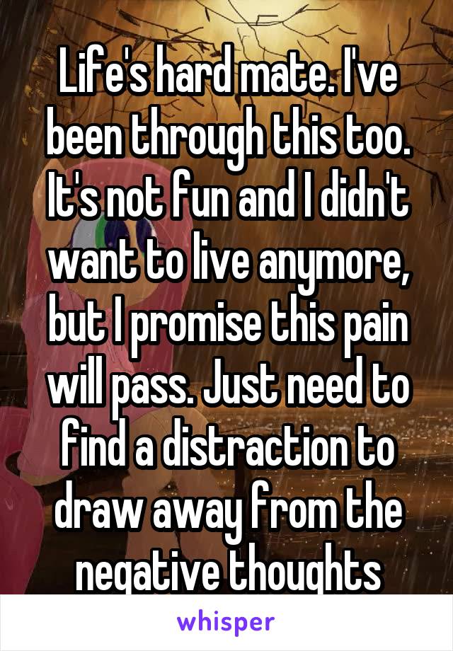 Life's hard mate. I've been through this too. It's not fun and I didn't want to live anymore, but I promise this pain will pass. Just need to find a distraction to draw away from the negative thoughts