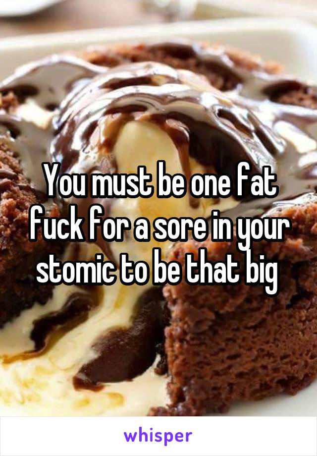 You must be one fat fuck for a sore in your stomic to be that big 