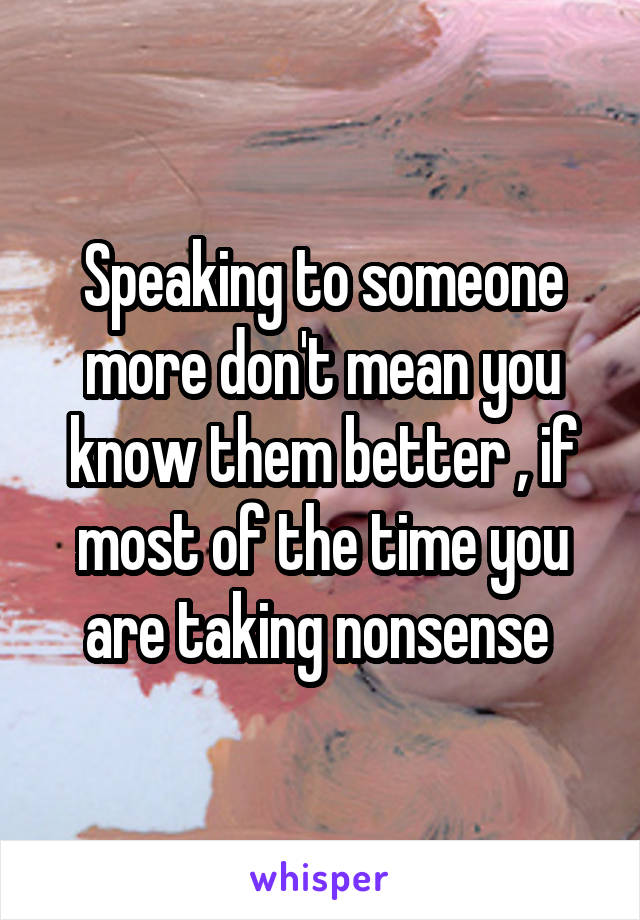 Speaking to someone more don't mean you know them better , if most of the time you are taking nonsense 