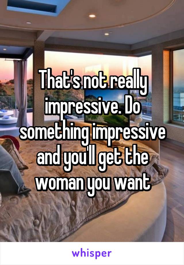 That's not really impressive. Do something impressive and you'll get the woman you want