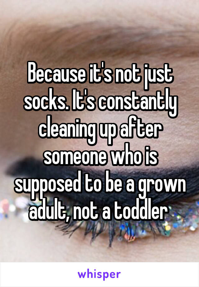 Because it's not just socks. It's constantly cleaning up after someone who is supposed to be a grown adult, not a toddler 