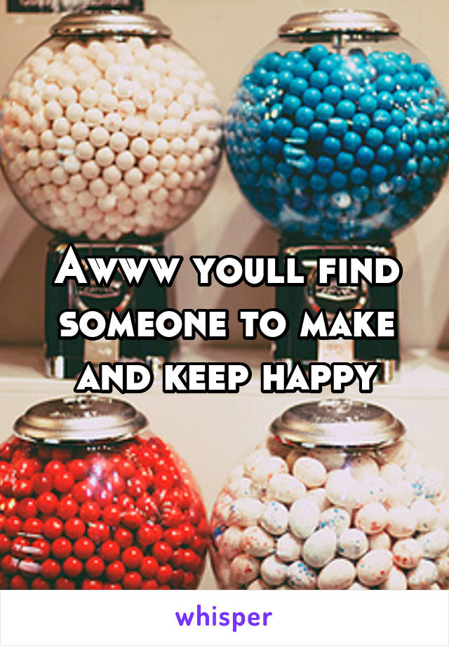 Awww youll find someone to make and keep happy