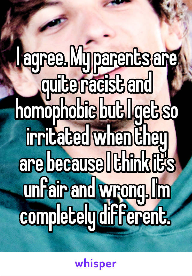 I agree. My parents are quite racist and homophobic but I get so irritated when they are because I think it's unfair and wrong. I'm completely different. 