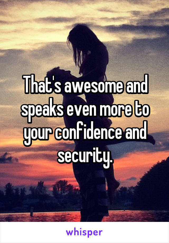 That's awesome and speaks even more to your confidence and security.