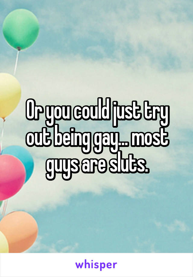 Or you could just try out being gay... most guys are sluts.