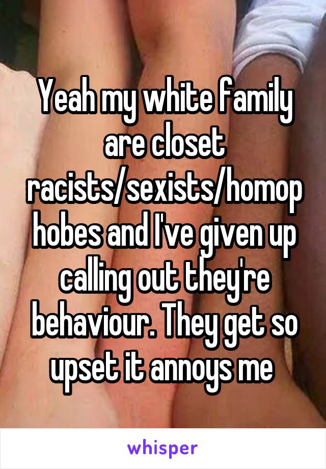 Yeah my white family are closet racists/sexists/homophobes and I've given up calling out they're behaviour. They get so upset it annoys me 