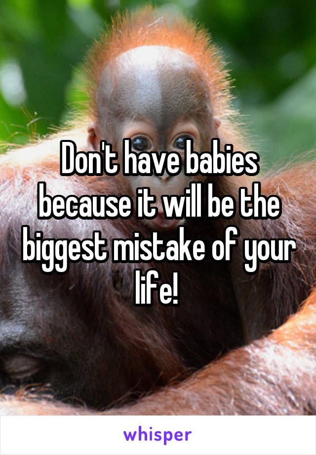 Don't have babies because it will be the biggest mistake of your life! 