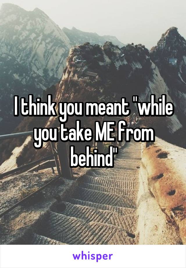 I think you meant "while you take ME from behind"