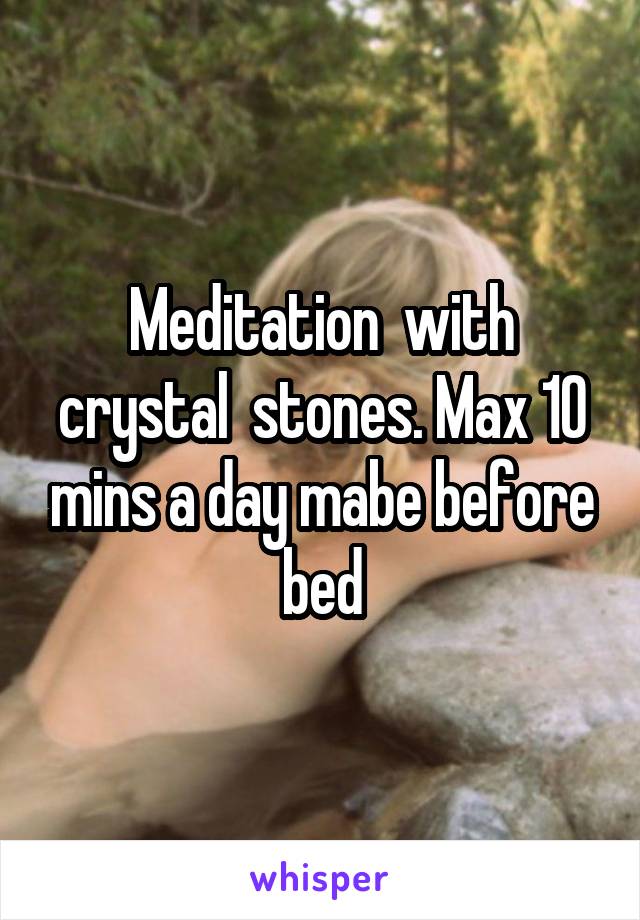 Meditation  with crystal  stones. Max 10 mins a day mabe before bed