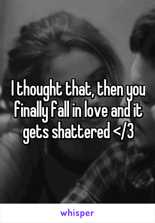 I thought that, then you finally fall in love and it gets shattered </3