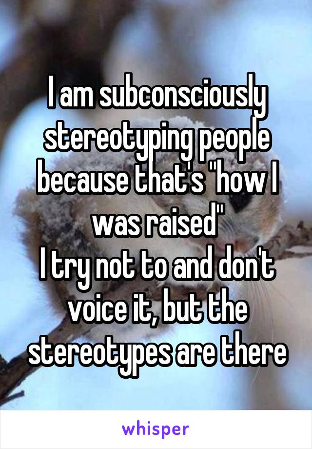 I am subconsciously stereotyping people because that's "how I was raised"
I try not to and don't voice it, but the stereotypes are there