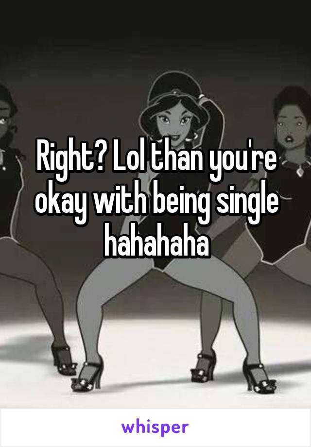 Right? Lol than you're okay with being single hahahaha
